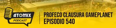 Profeco clausura GamePlanet – Atomix Podcast 540